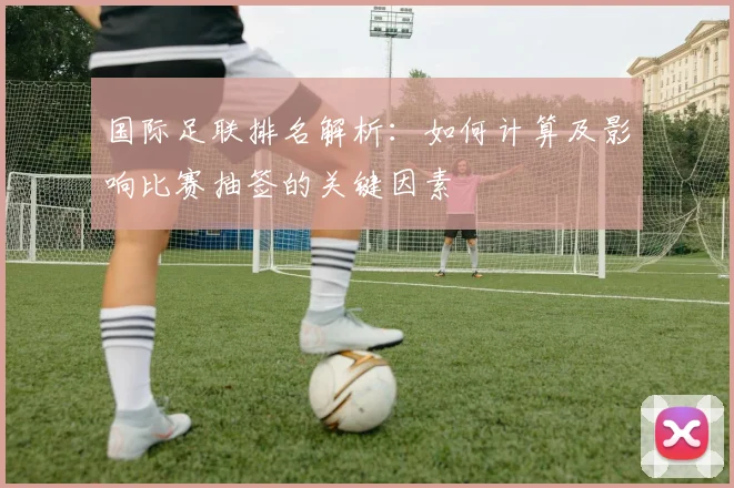 国际足联排名解析:如何计算及影响比赛抽签的关键因素