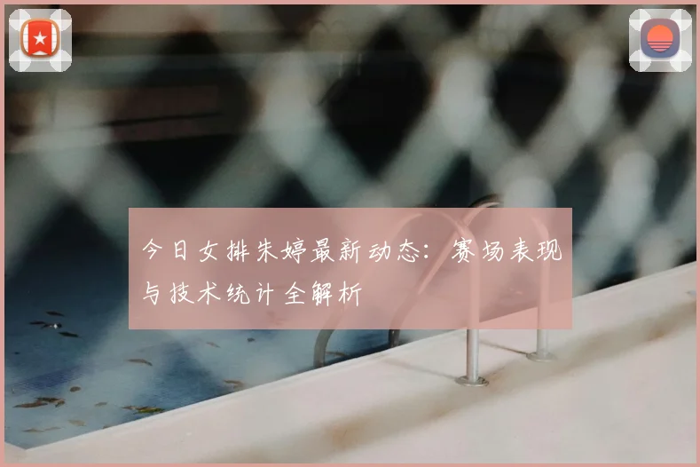 今日女排朱婷最新动态：赛场表现与技术统计全解析