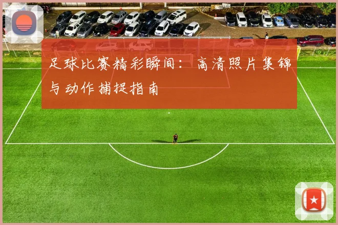 足球比赛精彩瞬间:高清照片集锦与动作捕捉指南